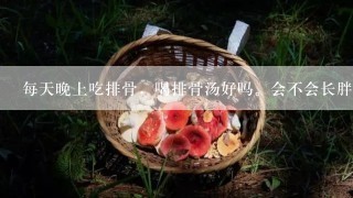 每天晚上吃排骨，喝排骨汤好吗。会不会长胖，对身体的那个部位有好处