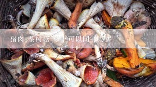 猪肉 茶树菇 萝卜可以同煮吗?