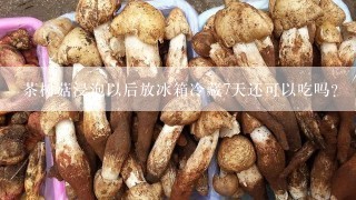 茶树菇浸泡以后放冰箱冷藏7天还可以吃吗？