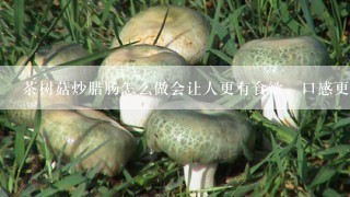 茶树菇炒腊肠怎么做会让人更有食欲，口感更佳？