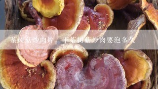 茶树菇炒肉片，干茶树菇炒肉要泡多久