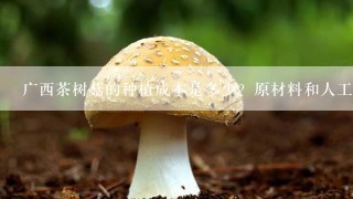 广西茶树菇的种植成本是多少？原材料和人工成本各占比多少？