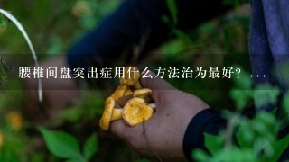 腰椎间盘突出症用什么方法治为最好？...