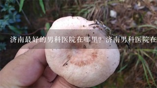 济南最好的男科医院在哪里？济南男科医院在线专家咨询好吗？