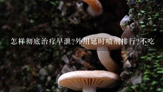 怎样彻底治疗早泄?外用延时喷剂排行?不吃