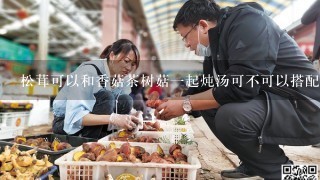 松茸可以和香菇茶树菇一起炖汤可不可以搭配凉拌黄瓜