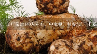 工厂菜谱140人左右。中晚餐。每餐5元，求夏季每周菜谱。