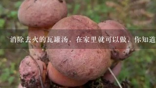 消除去火的瓦罐汤，在家里就可以做，你知道哪些制作