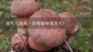 鹿茸片泡水1次喝能够放多久？