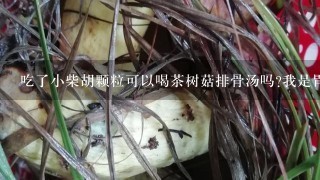 吃了小柴胡颗粒可以喝茶树菇排骨汤吗?我是胃难受吃不下饭吃的小柴胡，还有点小感冒。我不知道茶树菇会不会