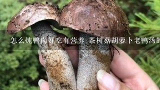 怎么炖鸭肉好吃有营养 茶树菇胡萝卜老鸭汤的做法