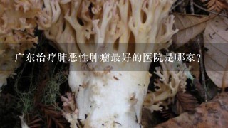 广东治疗肺恶性肿瘤最好的医院是哪家？