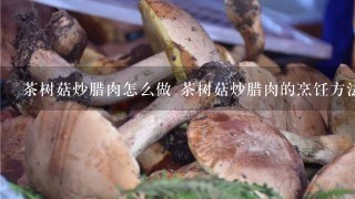 茶树菇炒腊肉怎么做 茶树菇炒腊肉的烹饪方法