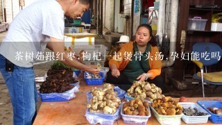 茶树茹跟红枣.枸杞1起煲骨头汤,孕妇能吃吗?