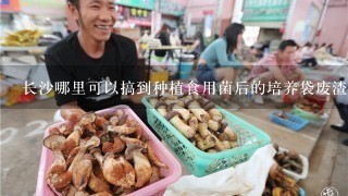 长沙哪里可以搞到种植食用菌后的培养袋废渣？